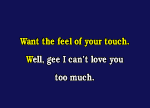 Want the feel of your touch.

Well. gee I can't love you

too much.