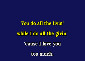 You do all the livin'

while I do all the givin'

'cause I love you

too much.
