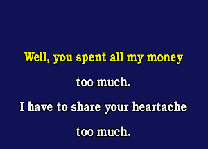 Well. you spent all my money

too much.
I have to share your heartache

too much.