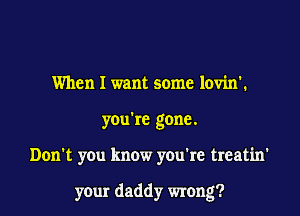 When I want some lovin'.
you're gone.

Don't you know you're treatin'

your daddy wrong?