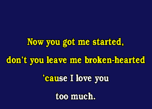 Now you got me started.
don't you leave me broken-hearted
'cause I love you

too much.