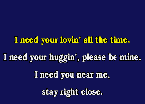 I need your lovin' all the time.
I need your huggin'. please be mine.
I need you near me.

stay right close.
