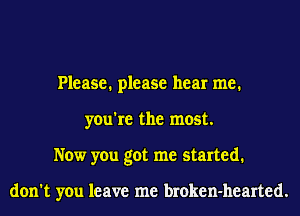Please. please hear me.
you're the most.
Now you got me started.

don't you leave me broken-hearted.