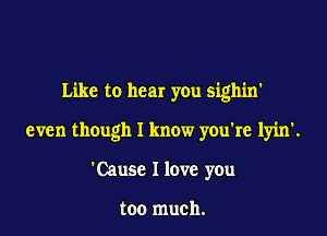 Like to hear you sighin'

even though I know you're lyin'.

'Cause I love you

too much.