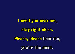 I need you near me.

stay right close.

Please. please hear me.

you're the most.