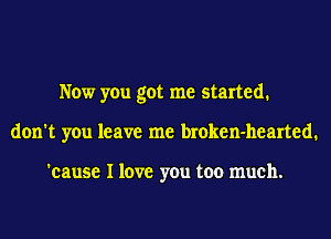 Now you got me started.
don't you leave me broken-hearted.

'cause I love you too much.
