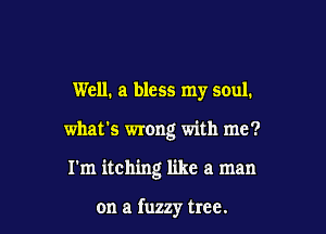 Well. a bless my soul.

what's wrong with me?

I'm itching like a man

on a fuzzy tree.