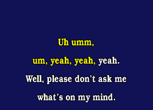 Uh umm.

um. yeah, yeah. yeah.

Well. please don't ask me

what's on my mind.