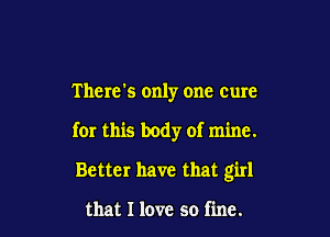 There's only one cure

for this body of mine.

Better have that girl

that I love so fine.