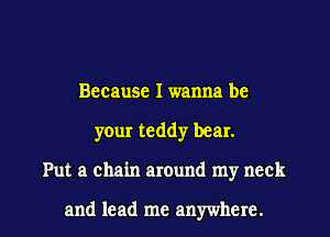 Because I wanna be
your teddy bear.

Put a chain around my neck

and lead me anywhere. I
