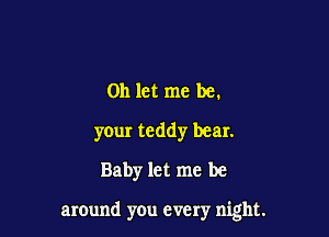 on let me be.
your teddy bear.
Baby let me be

around you every night.