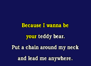 Because I wanna be
your teddy bear.

Put a chain around my neck

and lead me anywhere. I