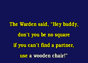 The Warden said. Hey buddy.
don't you be no square
if you can't find a partner.

use a wooden chair!