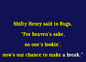 Shifty Henry said to Bugs.
For heaven's sake.
no one's lookin'.

now's our chance to make a break.