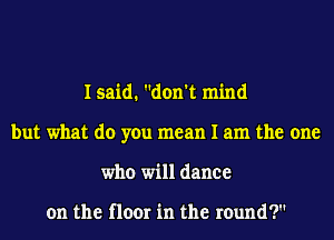 I said. don't mind
but what do you mean I am the one
who will dance

on the floor in the round?