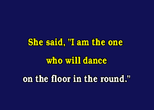 She said. I am the one

who will dance

on the floor in the round.