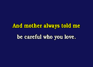 And mother always told me

be careful who you love.