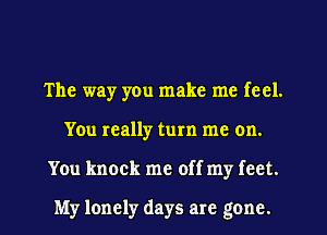 The way yen make me feel.
You really turn me on.
You knock me off my feet.

My lonely days are gone.