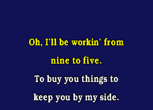 on. I'll be workin' from

nine to five.

To buy you things to

keep you by my side.