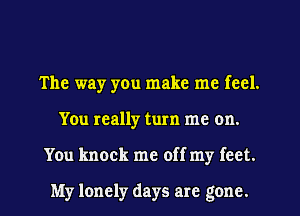 The way yen make me feel.
You really turn me on.
You knock me off my feet.

My lonely days are gone.