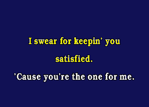 I swear for keepin' you

satisfied.

'Cause you're the one for me.