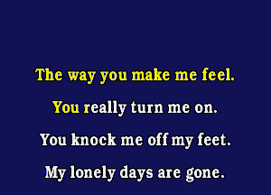 The way you make me feel.
You really turn me on.
You knock me off my feet.

My lonely days are gone.