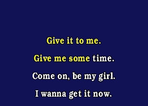 Give it to me.

Give me some time.

Come on. be my girl.

I wanna get it now.