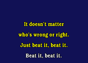 It doesn't matter

who's wrong or right.

Just beat it. beat it.

Beat it. beat it.