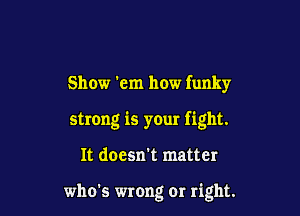 Show 'em how funky

strong is your fight.

It doesn't matter

who's wrong or right.