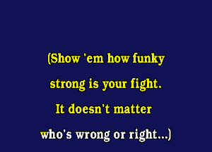 (Show 'em how funky
strong is your fight.

It doesn't matter

who's wrong or right...)