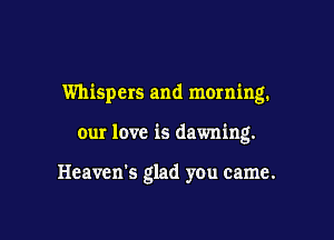 Whispers and morning.

our love is dawning.

Heaven's glad you came.