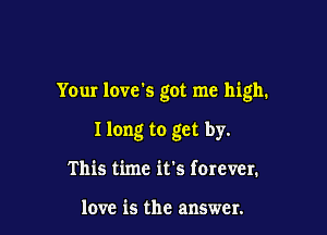 Your love's got me high.

I long to get by.
This time it's forever.

love is the answer.
