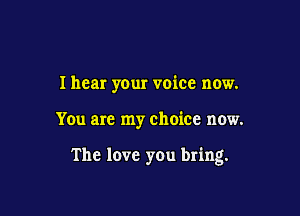 I hear your voice now.

You are my choice now.

The love you bring.