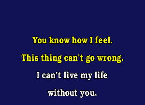 You know how I feel.

This thing can't go wrong.

I can't live my life

without you.