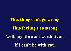 This thing can't go wrong.
This feeling's so strong.
Well. my life ain't worth livin'.

if I can't be with you.