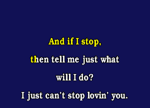 And if I stop.
then tell me just what

will I do?

I just can't stop lovin' you.