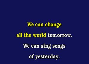 We can change

all the world tomorrow.

We can sing songs

of yesterday.