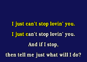 I just can't stop lovin' you.
I just can't stop lovin' you.
And if I stop.

then tell me just what will I do?