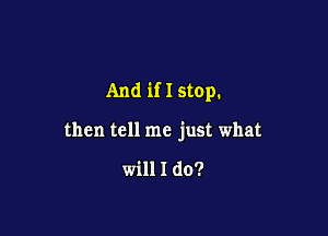 And if I stop.

then tell me just what

will I do?