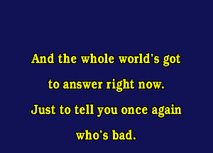 And the whole world's got

to answer right now.
Just to tell you once again

who's bad.