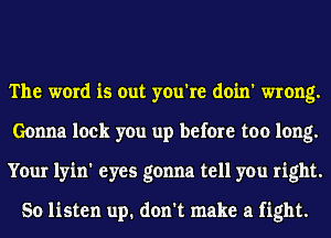 The word is out you're doin' wrong.
Gonna lock you up before too long.
Your lyin' eyes gonna tell you right.

So listen up. don't make a fight.