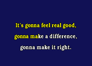 It's gonna feel real good.

gonna make a difference.

gonna make it right.