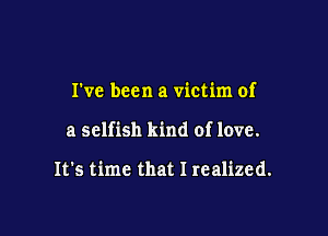I've been a victim of

a selfish kind of love.

It's time that I realized.