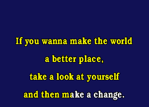 If you wanna make the world
a better place.
take a look at yourself

and then make a change.