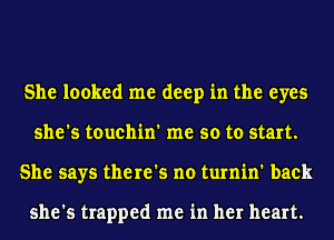 She looked me deep in the eyes
she's touchin' me so to start.
She says there's no turnin' back

she's trapped me in her heart.