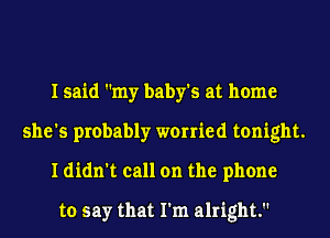I said my baby's at home
she's probably worried tonight.
I didn't call on the phone

to say that I'm alright.