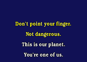 Don't point your finger.

Not dangerous.
This is our planet.

You're one of us.
