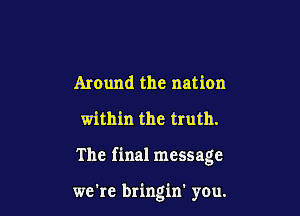 Around the nation
within the truth.

The final message

we're bringin' you.