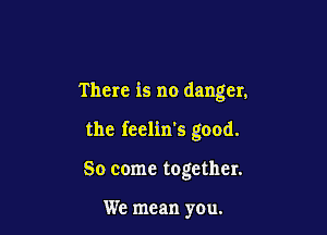 There is no danger,

the feelin's good.

So come together.

We mean you.