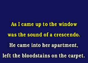 As I came up to the window
was the sound of a crescendo.
He came into her apartment.

left the bloodstains on the carpet.